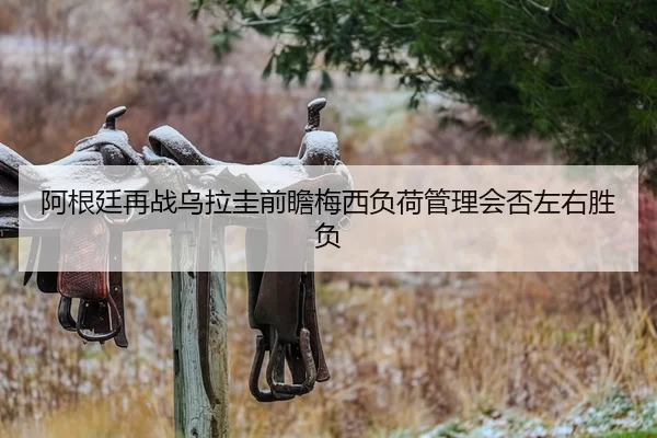阿根廷再战乌拉圭前瞻梅西负荷管理会否左右胜负