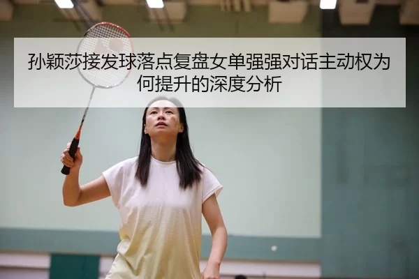 孙颖莎接发球落点复盘女单强强对话主动权为何提升的深度分析