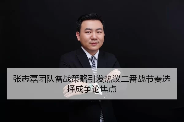 张志磊团队备战策略引发热议二番战节奏选择成争论焦点