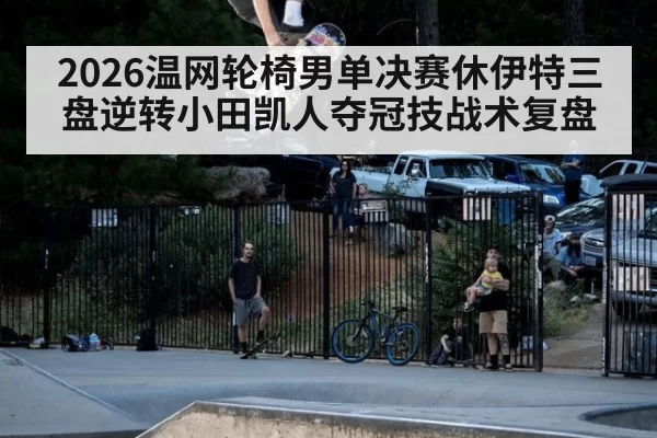 2026温网轮椅男单决赛休伊特三盘逆转小田凯人夺冠技战术复盘
