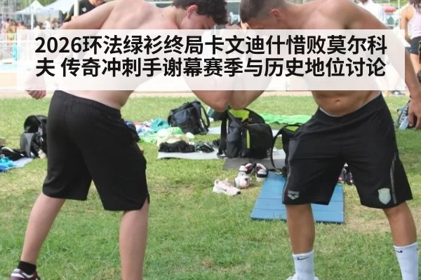 2026环法绿衫终局卡文迪什惜败莫尔科夫 传奇冲刺手谢幕赛季与历史地位讨论