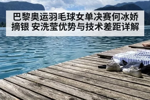 巴黎奥运羽毛球女单决赛何冰娇摘银 安洗莹优势与技术差距详解