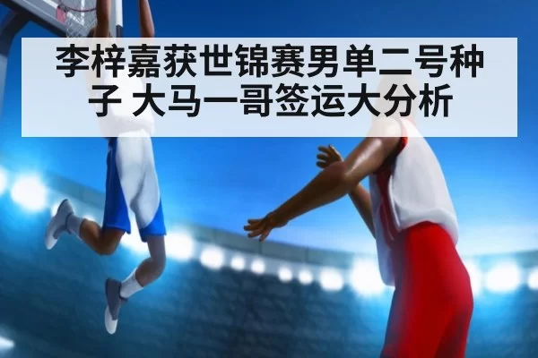 李梓嘉获世锦赛男单二号种子 大马一哥签运大分析