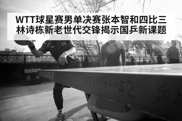WTT球星赛男单决赛张本智和四比三林诗栋新老世代交锋揭示国乒新课题