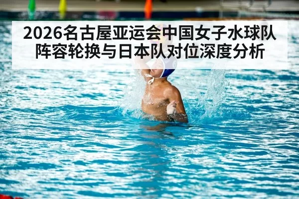 2026名古屋亚运会中国女子水球队阵容轮换与日本队对位深度分析